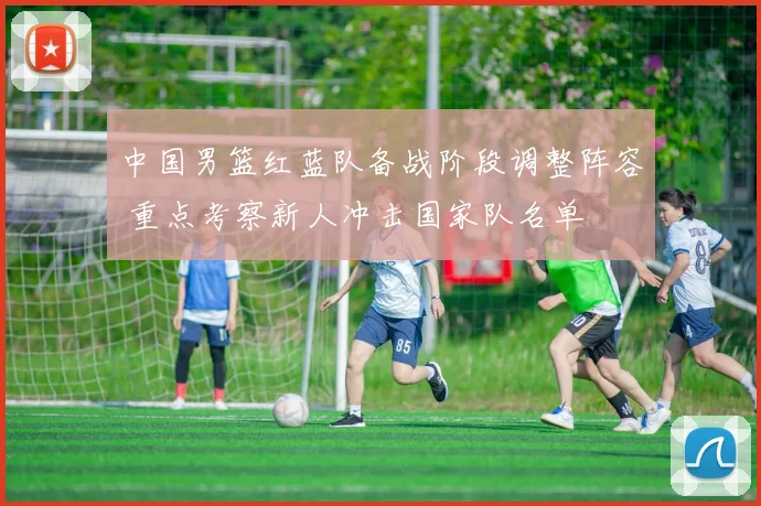 中国男篮红蓝队备战阶段调整阵容 重点考察新人冲击国家队名单