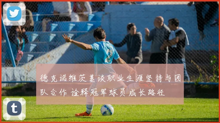 德克诺维茨基谈职业生涯坚持与团队合作 诠释冠军球员成长路径