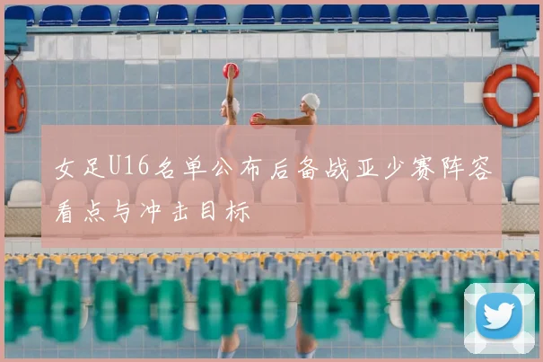 女足U16名单公布后备战亚少赛阵容看点与冲击目标