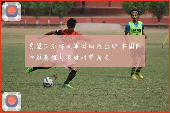 男篮亚洲杯决赛时间表出炉 中国队冲冠赛程与关键对阵看点