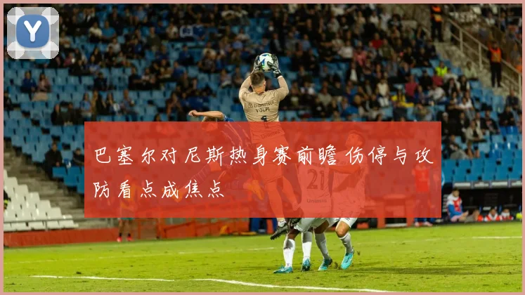 巴塞尔对尼斯热身赛前瞻 伤停与攻防看点成焦点