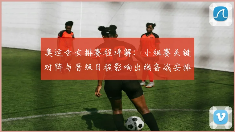 奥运会女排赛程详解：小组赛关键对阵与晋级日程影响出线备战安排