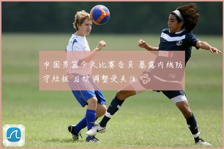 中国男篮今天比赛告负 暴露内线防守短板 后续调整受关注