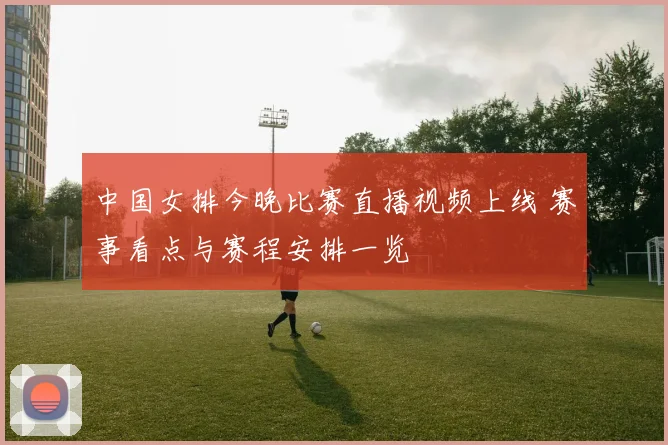 中国女排今晚比赛直播视频上线 赛事看点与赛程安排一览