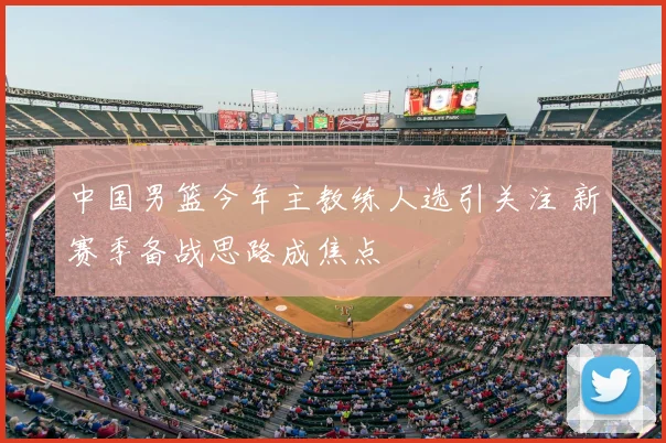 中国男篮今年主教练人选引关注 新赛季备战思路成焦点