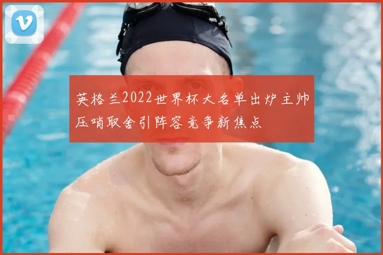 英格兰2022世界杯大名单出炉主帅压哨取舍引阵容竞争新焦点