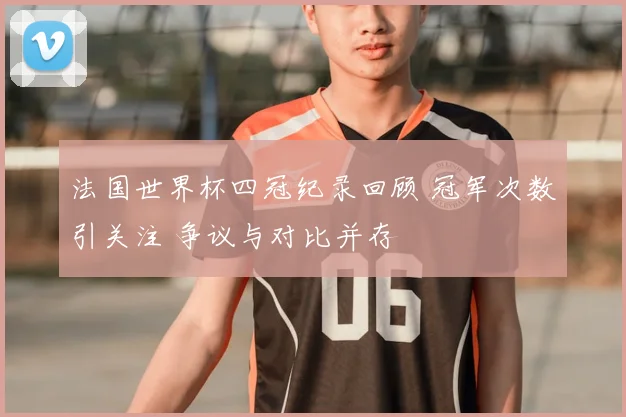 法国世界杯四冠纪录回顾 冠军次数引关注 争议与对比并存