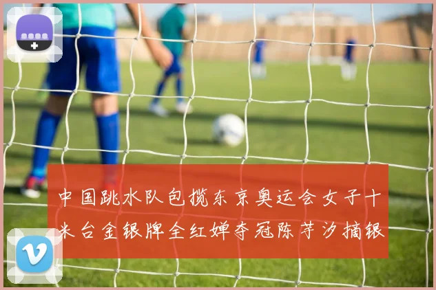 中国跳水队包揽东京奥运会女子十米台金银牌全红婵夺冠陈芋汐摘银