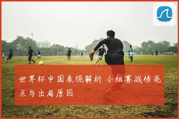 世界杯中国表现解析 小组赛战绩亮点与出局原因