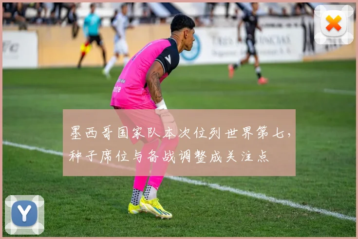 墨西哥国家队本次位列世界第七，种子席位与备战调整成关注点