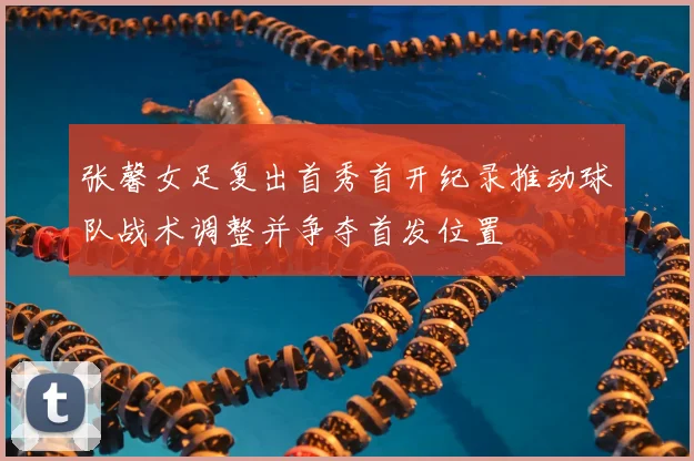 张馨女足复出首秀首开纪录推动球队战术调整并争夺首发位置