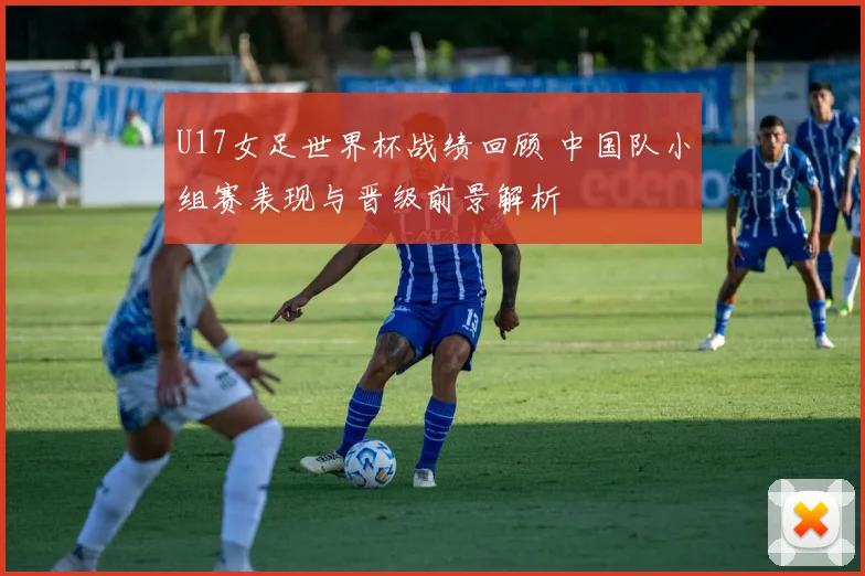 U17女足世界杯战绩回顾 中国队小组赛表现与晋级前景解析