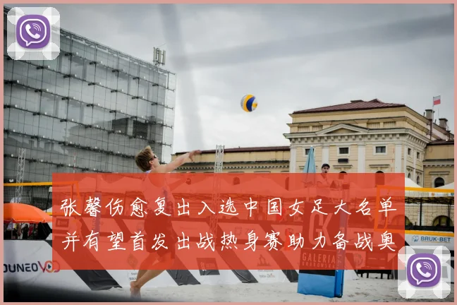 张馨伤愈复出入选中国女足大名单并有望首发出战热身赛助力备战奥运