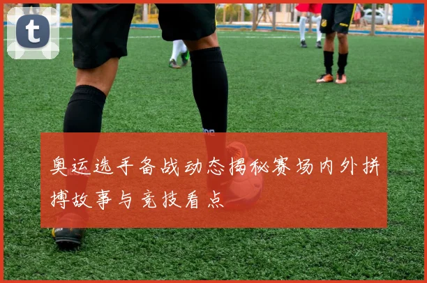 奥运选手备战动态揭秘赛场内外拼搏故事与竞技看点