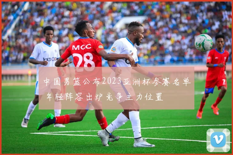 中国男篮公布2023亚洲杯参赛名单 年轻阵容出炉竞争主力位置