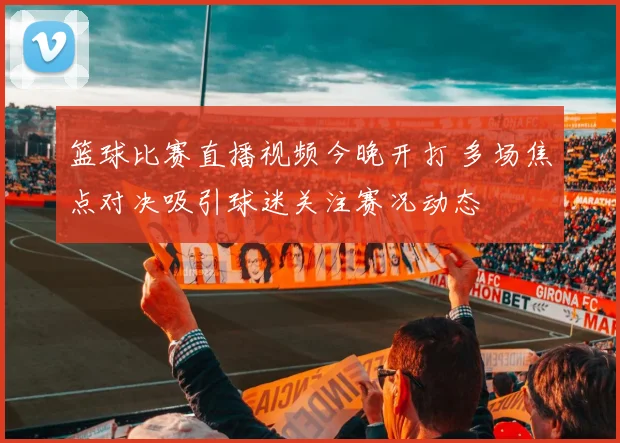 篮球比赛直播视频今晚开打 多场焦点对决吸引球迷关注赛况动态