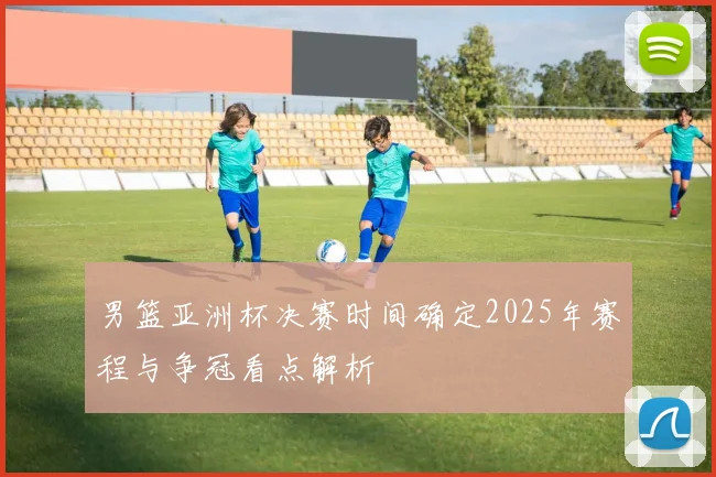 男篮亚洲杯决赛时间确定2025年赛程与争冠看点解析