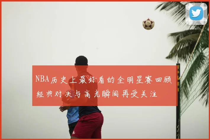 NBA历史上最好看的全明星赛回顾 经典对决与高光瞬间再受关注