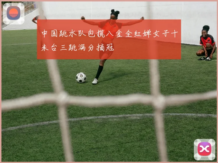 中国跳水队包揽八金全红婵女子十米台三跳满分摘冠