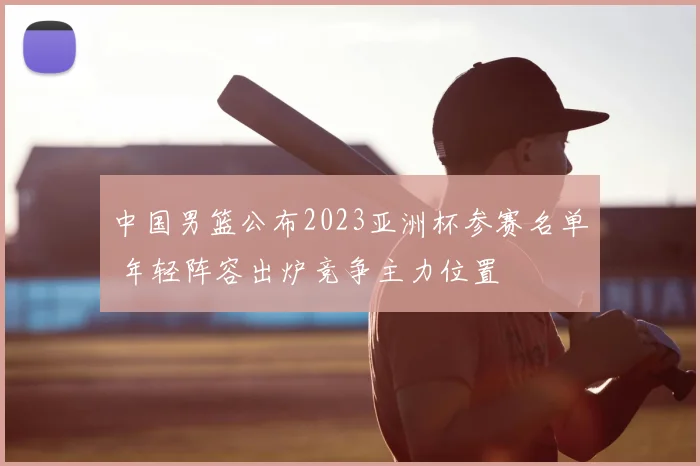 中国男篮公布2023亚洲杯参赛名单 年轻阵容出炉竞争主力位置