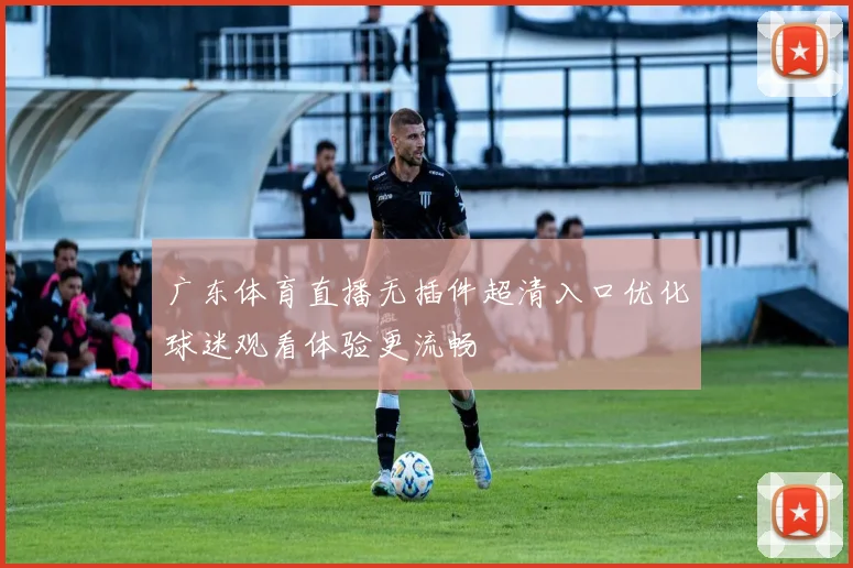 广东体育直播无插件超清入口优化球迷观看体验更流畅