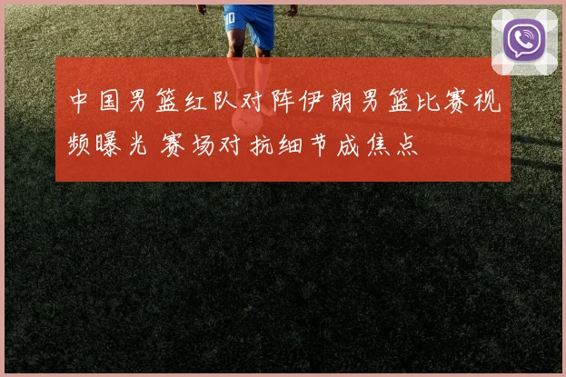 中国男篮红队对阵伊朗男篮比赛视频曝光 赛场对抗细节成焦点