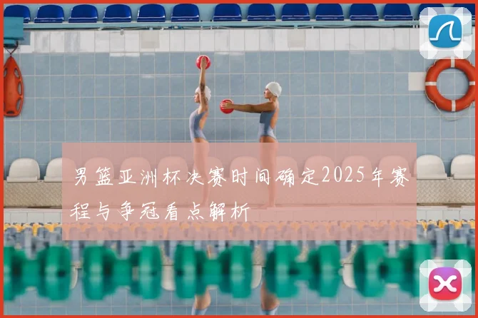 男篮亚洲杯决赛时间确定2025年赛程与争冠看点解析