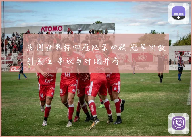 法国世界杯四冠纪录回顾 冠军次数引关注 争议与对比并存