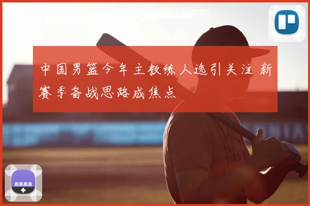 中国男篮今年主教练人选引关注 新赛季备战思路成焦点