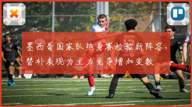 墨西哥国家队热身赛检验新阵容，替补表现为主力竞争增加变数