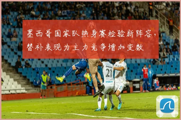 墨西哥国家队热身赛检验新阵容，替补表现为主力竞争增加变数