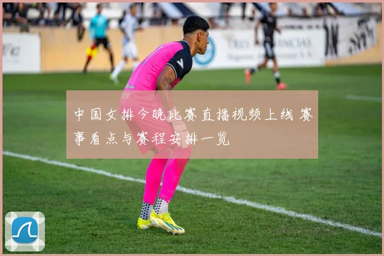 中国女排今晚比赛直播视频上线 赛事看点与赛程安排一览