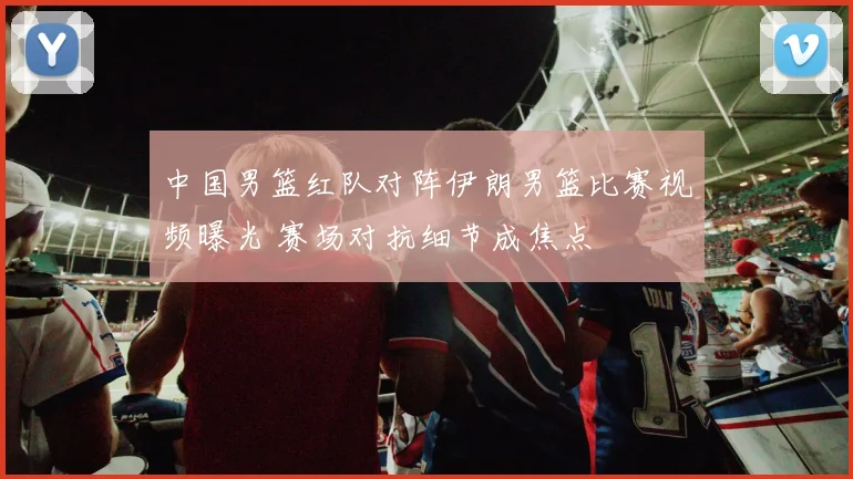 中国男篮红队对阵伊朗男篮比赛视频曝光 赛场对抗细节成焦点