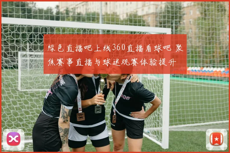 绿色直播吧上线360直播看球吧 聚焦赛事直播与球迷观赛体验提升