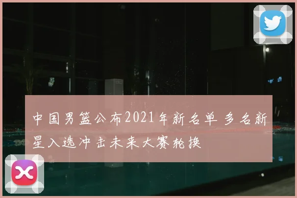 中国男篮公布2021年新名单 多名新星入选冲击未来大赛轮换
