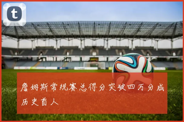 詹姆斯常规赛总得分突破四万分成历史首人