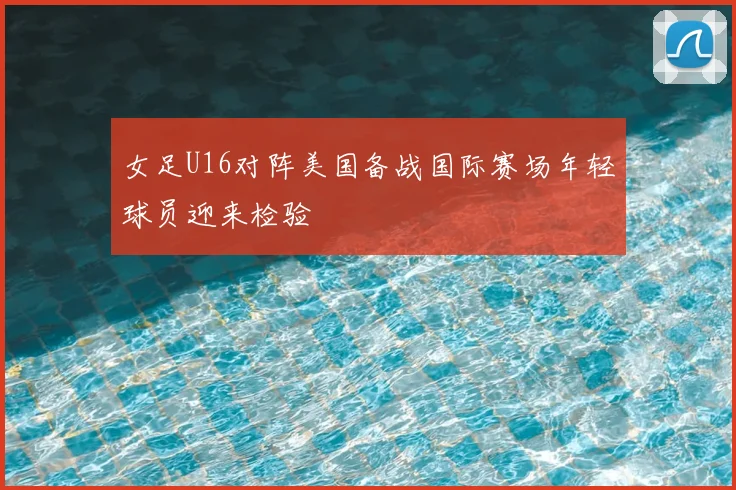 女足U16对阵美国备战国际赛场年轻球员迎来检验