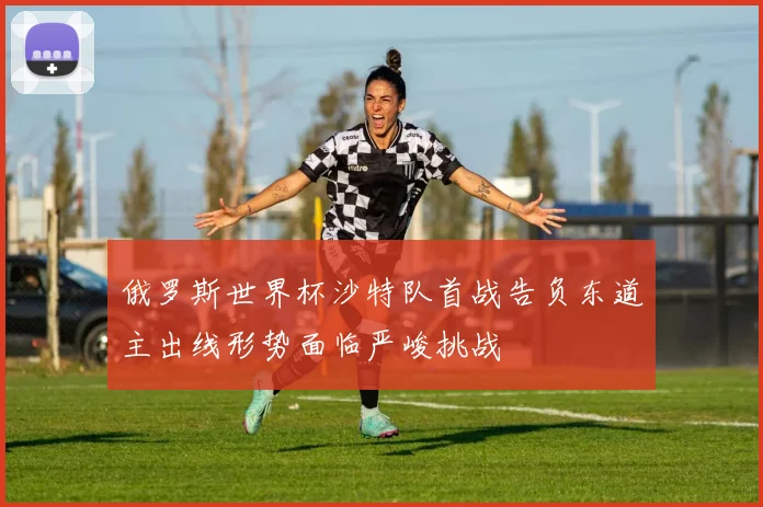 俄罗斯世界杯沙特队首战告负东道主出线形势面临严峻挑战