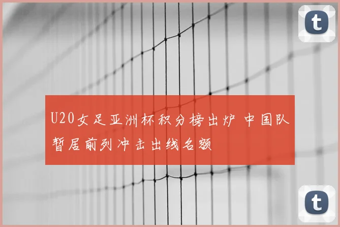 U20女足亚洲杯积分榜出炉 中国队暂居前列冲击出线名额