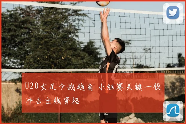 U20女足今战越南 小组赛关键一役冲击出线资格