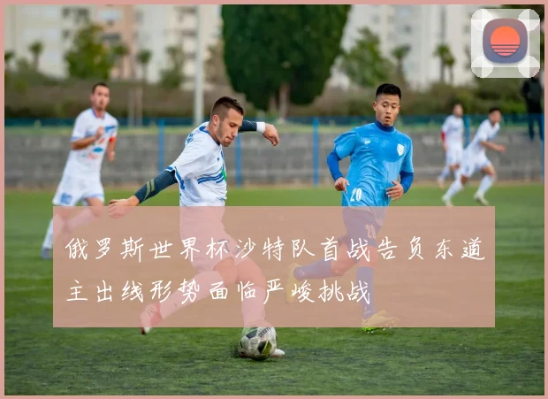 俄罗斯世界杯沙特队首战告负东道主出线形势面临严峻挑战