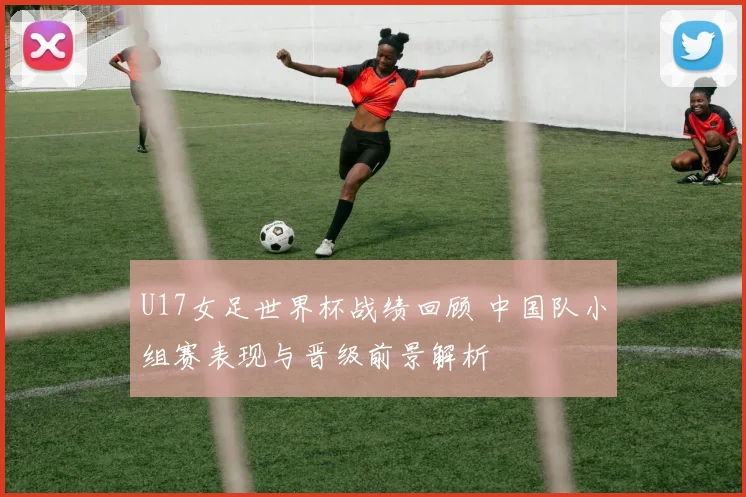 U17女足世界杯战绩回顾 中国队小组赛表现与晋级前景解析