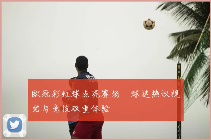 欧冠彩虹球点亮赛场 球迷热议视觉与竞技双重体验