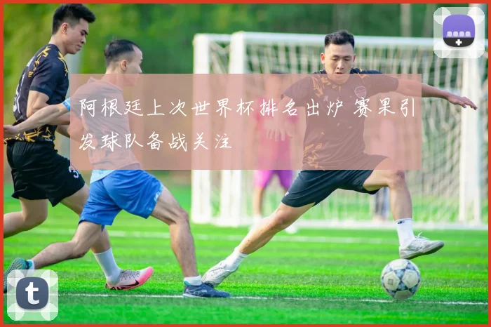 阿根廷上次世界杯排名出炉 赛果引发球队备战关注