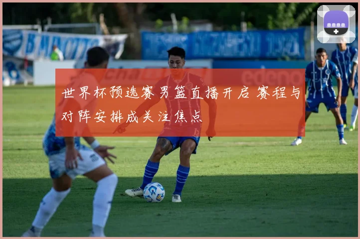 世界杯预选赛男篮直播开启 赛程与对阵安排成关注焦点