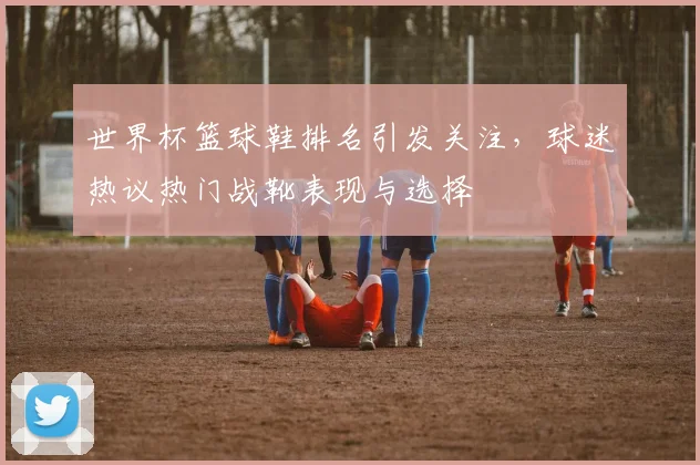 世界杯篮球鞋排名引发关注，球迷热议热门战靴表现与选择